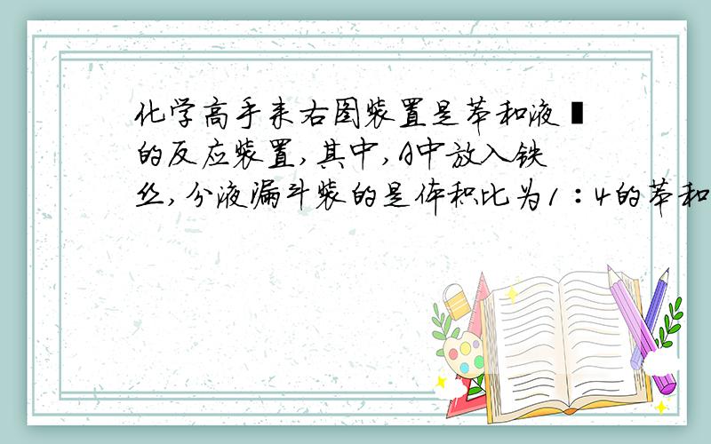 化学高手来右图装置是苯和液溴的反应装置,其中,A中放入铁丝,分液漏斗装的是体积比为1∶4的苯和液溴的混合液体,B中装的是