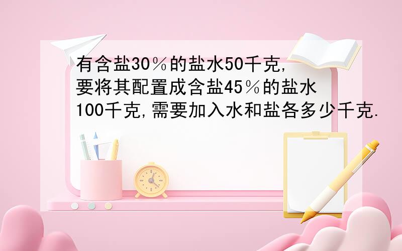 有含盐30％的盐水50千克,要将其配置成含盐45％的盐水100千克,需要加入水和盐各多少千克.