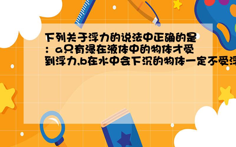 下列关于浮力的说法中正确的是：a只有浸在液体中的物体才受到浮力,b在水中会下沉的物体一定不受浮力的作用,c只要物体浸入液