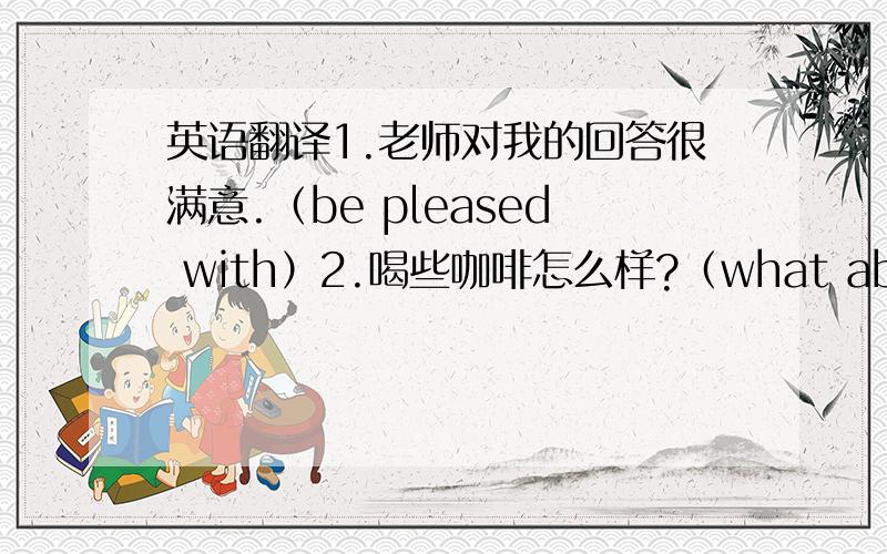 英语翻译1.老师对我的回答很满意.（be pleased with）2.喝些咖啡怎么样?（what about）3.我正