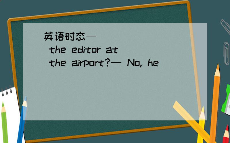 英语时态— ________ the editor at the airport?— No, he ________ a