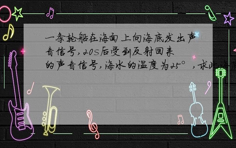 一条轮船在海面上向海底发出声音信号,20s后受到反射回来的声音信号,海水的温度为25°,求此海底的深度.