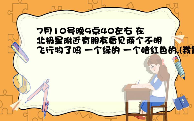 7月10号晚9点40左右 在北极星附近有朋友看见两个不明飞行物了吗 一个绿的 一个暗红色的.(我是在包头看见的)