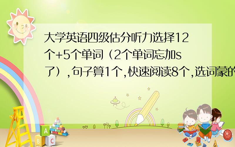 大学英语四级估分听力选择12个+5个单词（2个单词忘加s了）,句子算1个,快速阅读8个,选词蒙的（最后做这题了）,就不算