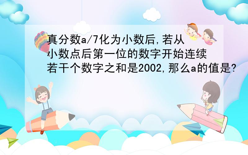 真分数a/7化为小数后,若从小数点后第一位的数字开始连续若干个数字之和是2002,那么a的值是?