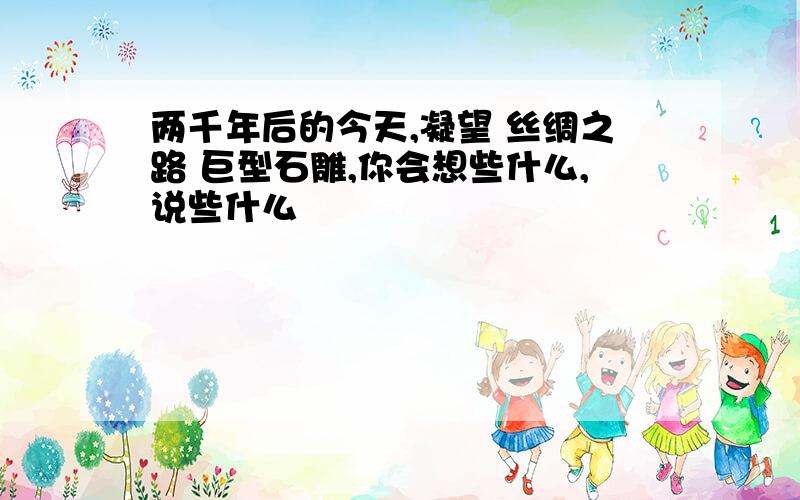 两千年后的今天,凝望 丝绸之路 巨型石雕,你会想些什么,说些什么