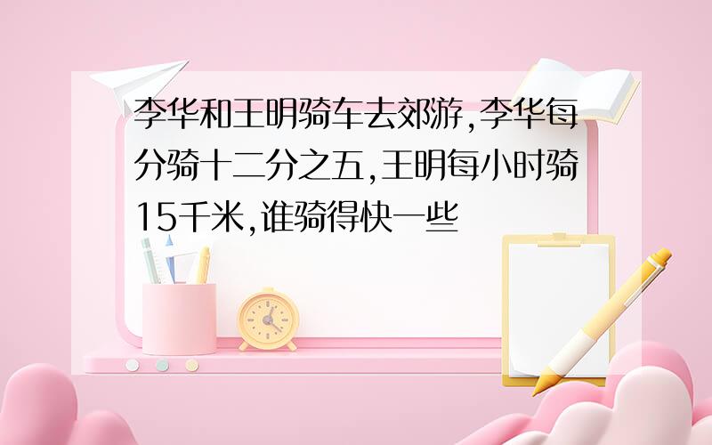 李华和王明骑车去郊游,李华每分骑十二分之五,王明每小时骑15千米,谁骑得快一些