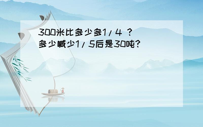 300米比多少多1/4 ? 多少喊少1/5后是30吨?