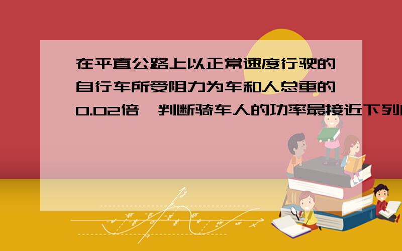 在平直公路上以正常速度行驶的自行车所受阻力为车和人总重的0.02倍,判断骑车人的功率最接近下列哪一个值?