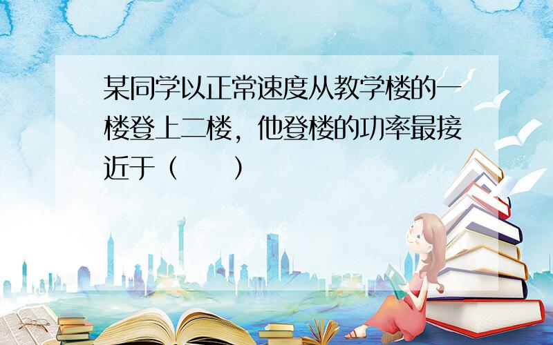 某同学以正常速度从教学楼的一楼登上二楼，他登楼的功率最接近于（　　）