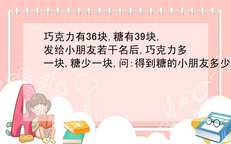 巧克力有36块,糖有39块,发给小朋友若干名后,巧克力多一块,糖少一块,问:得到糖的小朋友多少人?