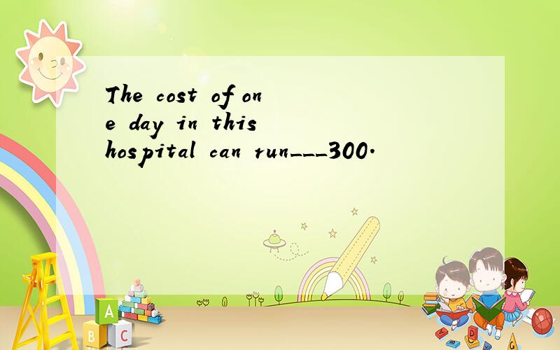 The cost of one day in this hospital can run___300.