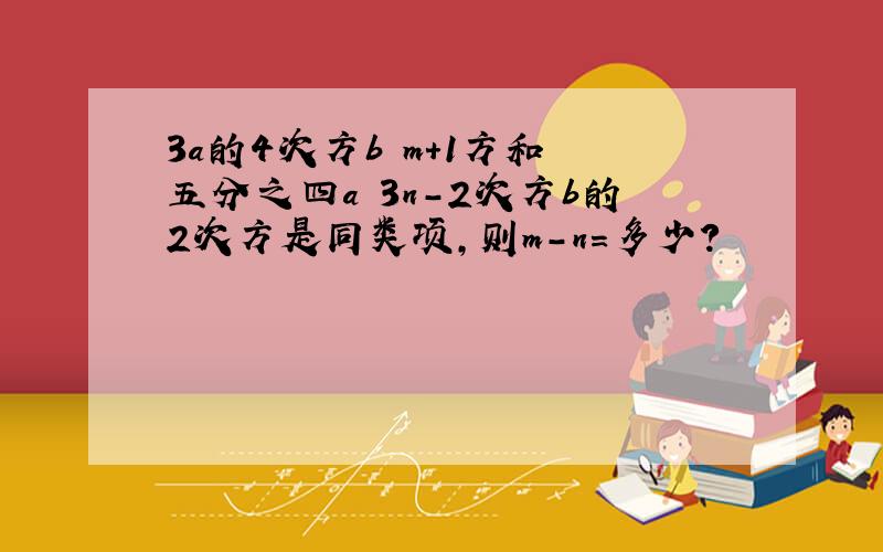 3a的4次方b m＋1方和﹣五分之四a 3n-2次方b的2次方是同类项,则m-n=多少?