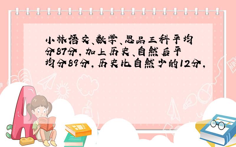 小林语文、数学、思品三科平均分87分,加上历史、自然后平均分89分,历史比自然少的12分,