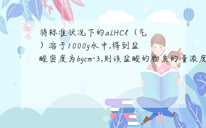 将标准状况下的aLHCl（气）溶于1000g水中,得到盐酸密度为bgcm-3,则该盐酸的物质的量浓度是