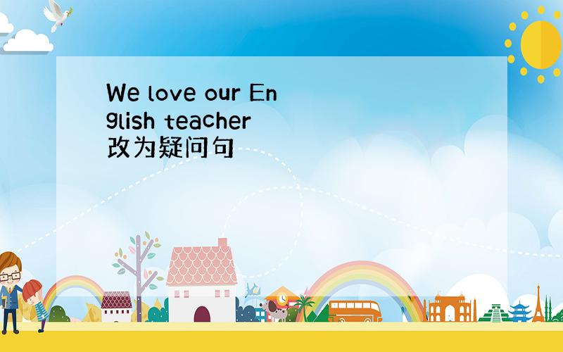 We love our English teacher 改为疑问句