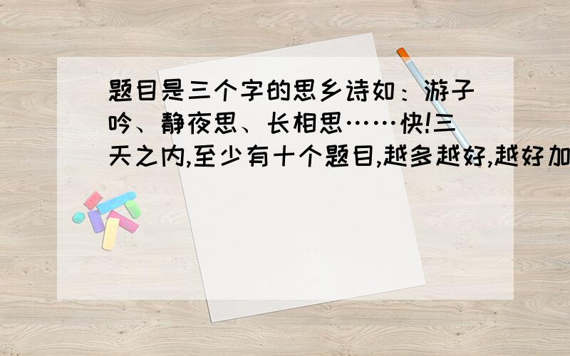 题目是三个字的思乡诗如：游子吟、静夜思、长相思……快!三天之内,至少有十个题目,越多越好,越好加分越多,上不封顶.