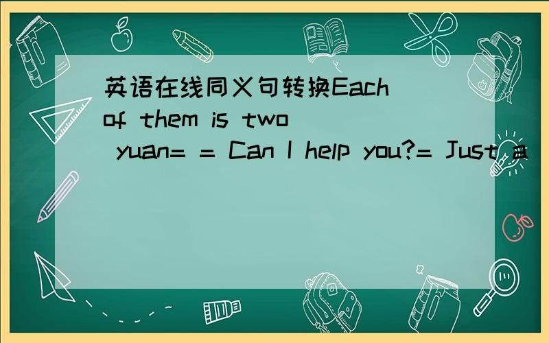 英语在线同义句转换Each of them is two yuan= = Can I help you?= Just a