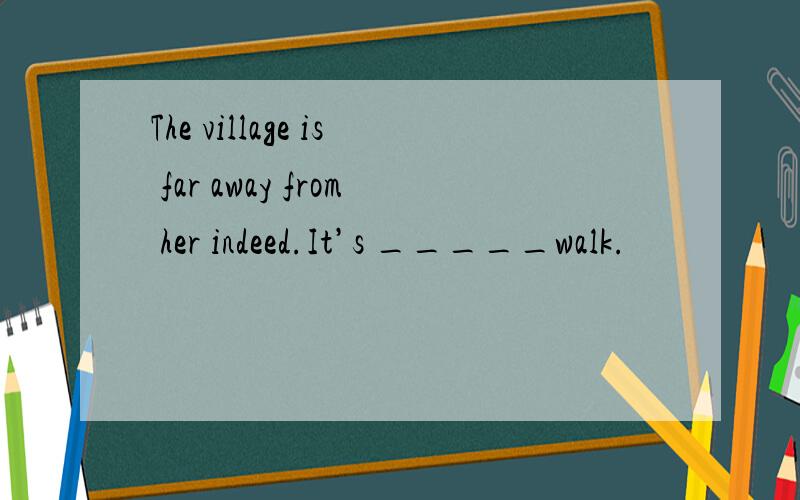 The village is far away from her indeed.It’s _____walk.