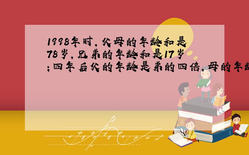 1998年时,父母的年龄和是78岁,兄弟的年龄和是17岁；四年后父的年龄是弟的四倍,母的年龄是兄的三倍.