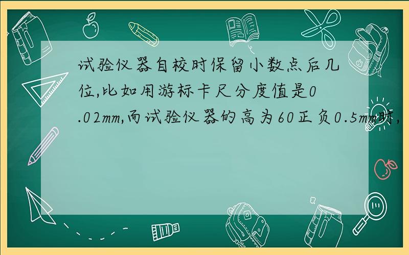 试验仪器自校时保留小数点后几位,比如用游标卡尺分度值是0.02mm,而试验仪器的高为60正负0.5mm时,