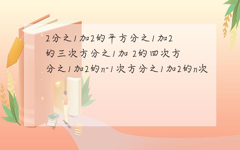 2分之1加2的平方分之1加2的三次方分之1加 2的四次方分之1加2的n-1次方分之1加2的n次