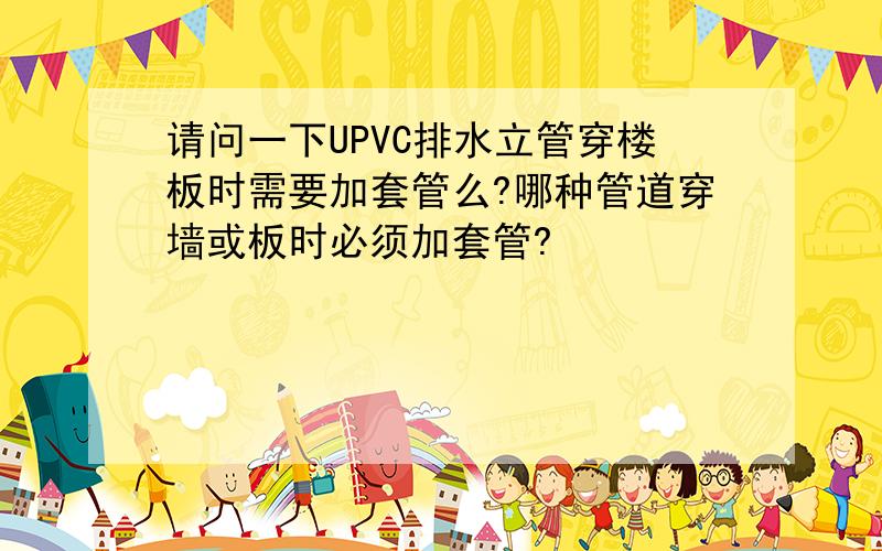 请问一下UPVC排水立管穿楼板时需要加套管么?哪种管道穿墙或板时必须加套管?