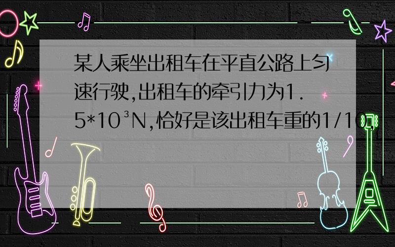 某人乘坐出租车在平直公路上匀速行驶,出租车的牵引力为1.5*10³N,恰好是该出租车重的1/10,