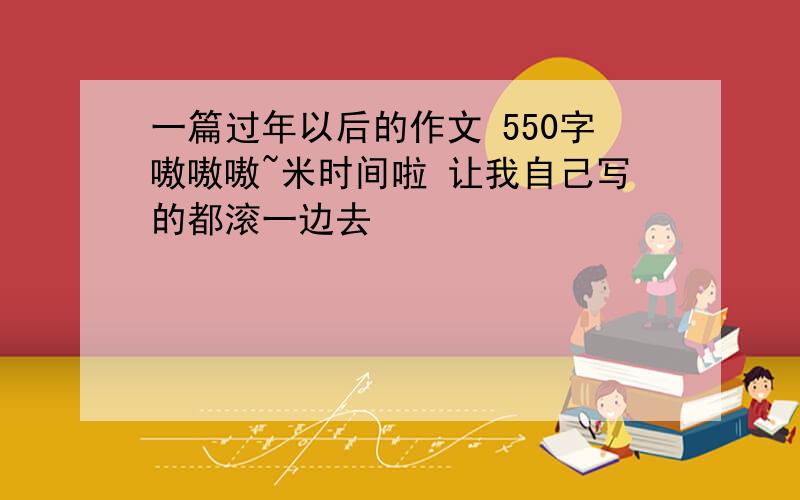 一篇过年以后的作文 550字嗷嗷嗷~米时间啦 让我自己写的都滚一边去