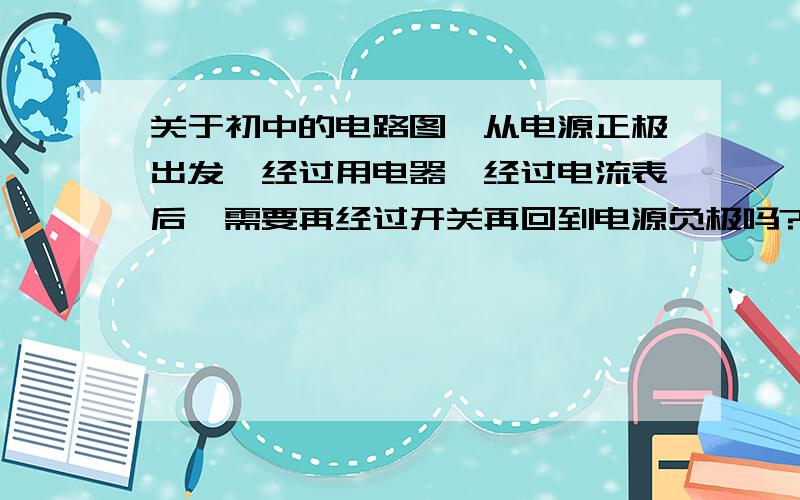 关于初中的电路图,从电源正极出发,经过用电器,经过电流表后,需要再经过开关再回到电源负极吗?