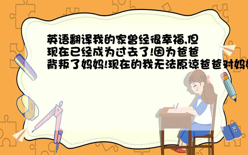 英语翻译我的家曾经很幸福,但现在已经成为过去了!因为爸爸背叛了妈妈!现在的我无法原谅爸爸对妈妈做的事!请帮我翻译一下上面