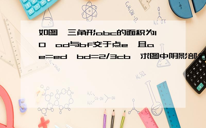 如图,三角形abc的面积为10,ad与bf交于点e,且ae=ed,bd=2/3cb,求图中阴影部分面积的和