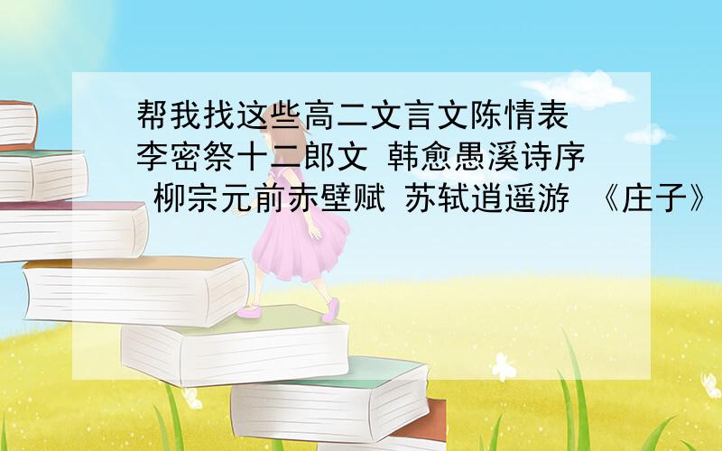 帮我找这些高二文言文陈情表 李密祭十二郎文 韩愈愚溪诗序 柳宗元前赤壁赋 苏轼逍遥游 《庄子》滕王阁序 王勃柳毅传 李朝