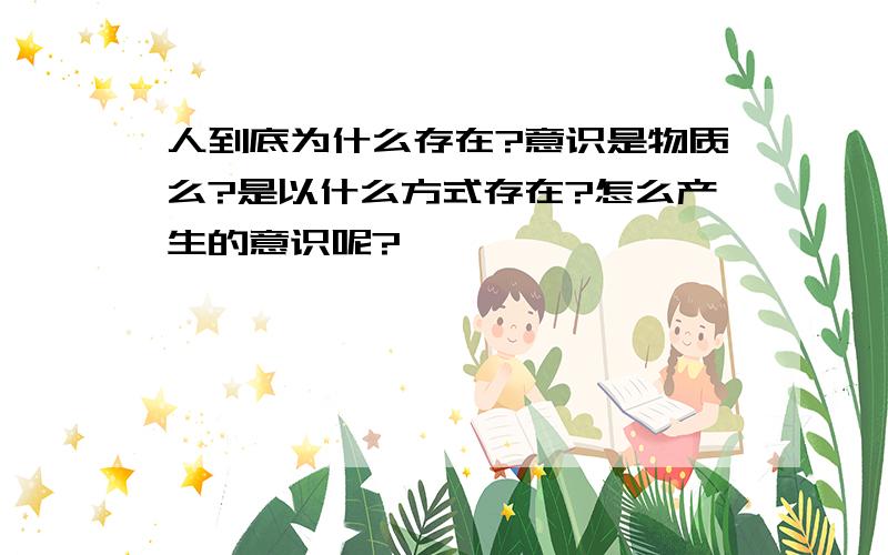 人到底为什么存在?意识是物质么?是以什么方式存在?怎么产生的意识呢?