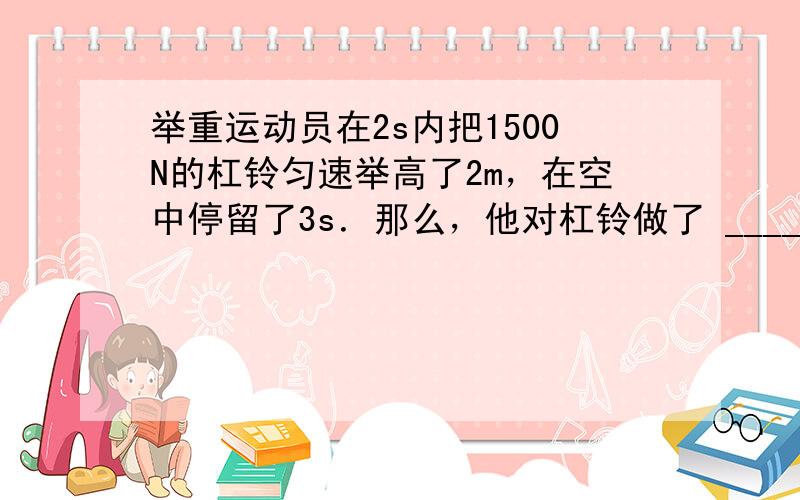 举重运动员在2s内把1500N的杠铃匀速举高了2m，在空中停留了3s．那么，他对杠铃做了 ______J的功，前2s内的