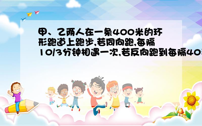 甲、乙两人在一条400米的环形跑道上跑步,若同向跑,每隔10/3分钟相遇一次,若反向跑到每隔40秒相遇