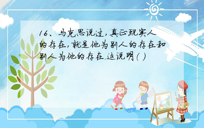 16、马克思说过,真正现实人的存在,就是他为别人的存在和别人为他的存在.这说明（ ）