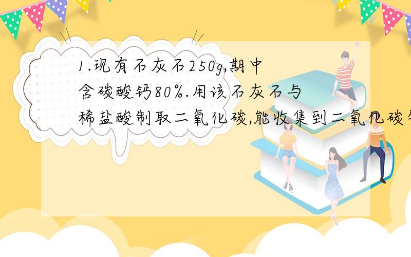 1.现有石灰石250g,期中含碳酸钙80%.用该石灰石与稀盐酸制取二氧化碳,能收集到二氧化碳气体多少克?生成氯化钙多少克