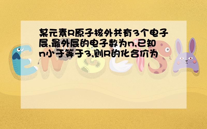 某元素R原子核外共有3个电子层,最外层的电子数为n,已知n小于等于3,则R的化合价为