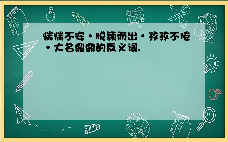 惴惴不安·脱颖而出·孜孜不倦·大名鼎鼎的反义词.