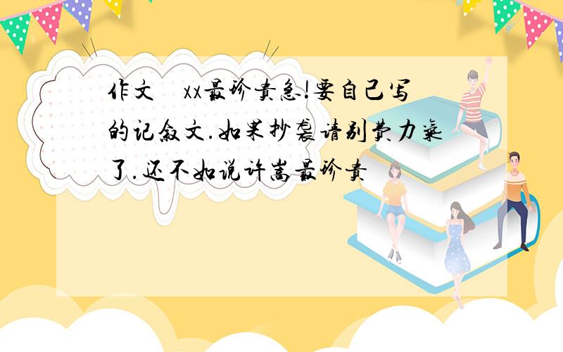 作文　xx最珍贵急!要自己写的记叙文.如果抄袭请别费力气了.还不如说许嵩最珍贵