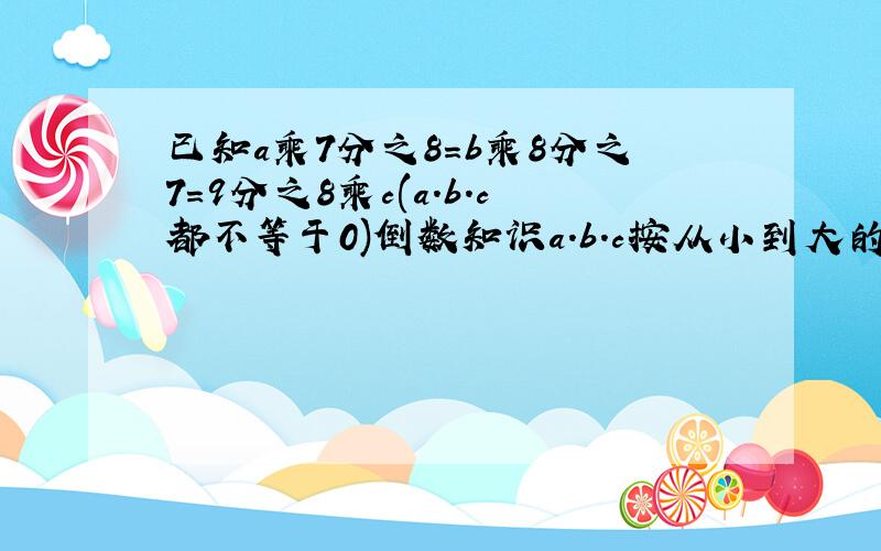 已知a乘7分之8=b乘8分之7=9分之8乘c(a.b.c都不等于0)倒数知识a.b.c按从小到大的顺序排列,