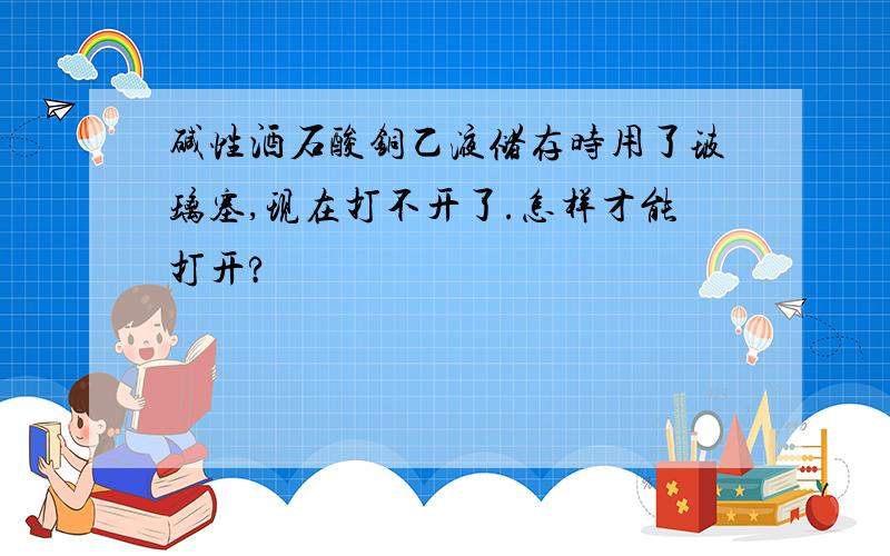 碱性酒石酸铜乙液储存时用了玻璃塞,现在打不开了.怎样才能打开?