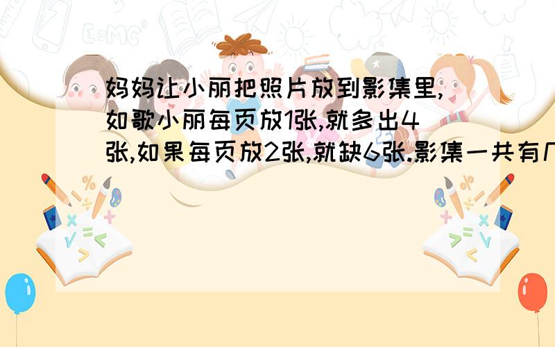 妈妈让小丽把照片放到影集里,如歌小丽每页放1张,就多出4张,如果每页放2张,就缺6张.影集一共有几页?照片有几张?