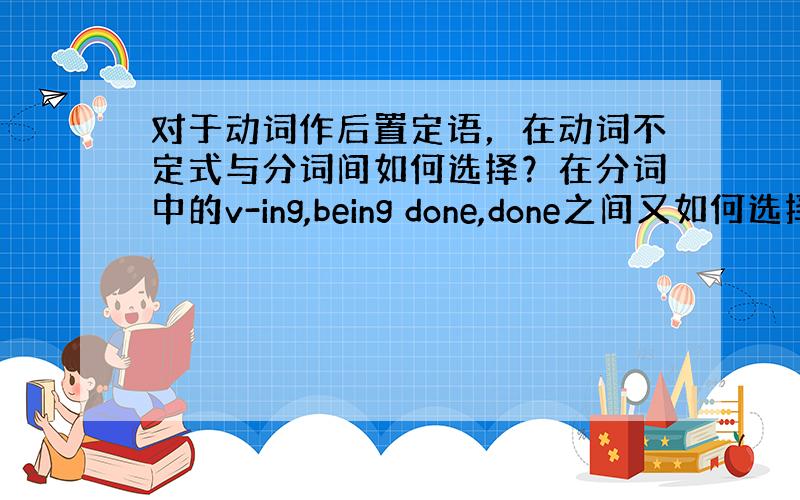 对于动词作后置定语，在动词不定式与分词间如何选择？在分词中的v-ing,being done,done之间又如何选择？