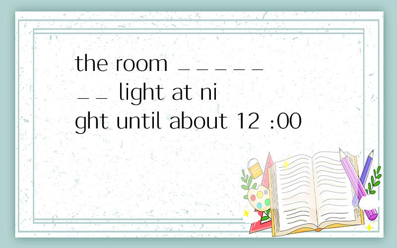 the room _______ light at night until about 12 :00