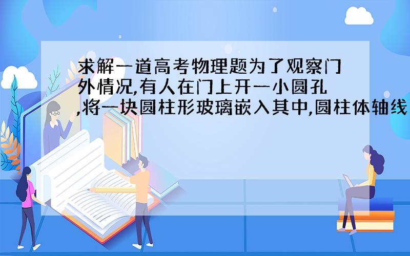 求解一道高考物理题为了观察门外情况,有人在门上开一小圆孔,将一块圆柱形玻璃嵌入其中,圆柱体轴线与门面垂直.从圆柱底面中心