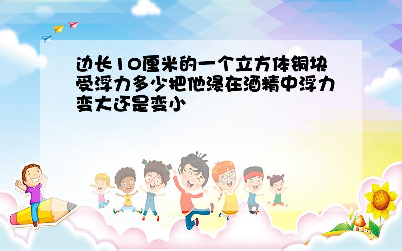 边长10厘米的一个立方体铜块受浮力多少把他浸在酒精中浮力变大还是变小