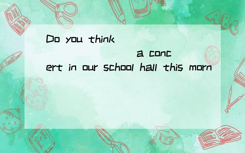 Do you think _________a concert in our school hall this morn