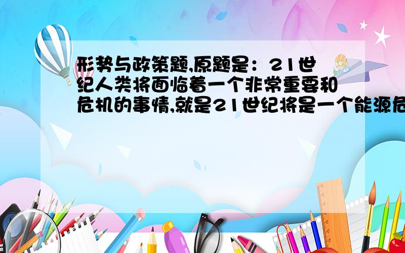 形势与政策题,原题是：21世纪人类将面临着一个非常重要和危机的事情,就是21世纪将是一个能源危机的世纪,同时21世纪也是